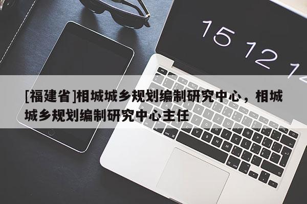 [福建省]相城城鄉規劃編制研究中心，相城城鄉規劃編制研究中心主任