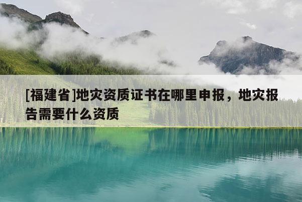 [福建省]地災資質證書在哪里申報，地災報告需要什么資質