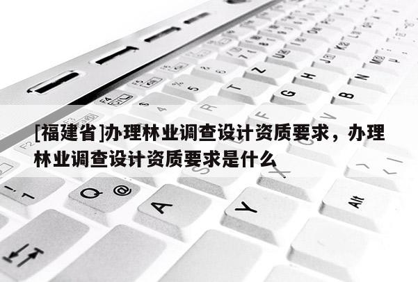 [福建省]辦理林業調查設計資質要求，辦理林業調查設計資質要求是什么