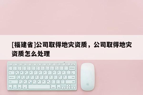 [福建省]公司取得地災資質，公司取得地災資質怎么處理