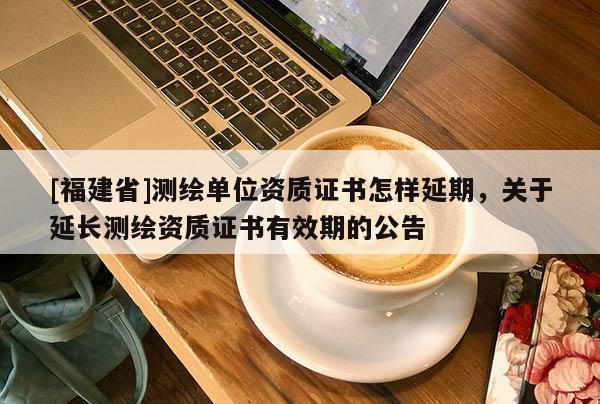 [福建省]測繪單位資質證書怎樣延期，關于延長測繪資質證書有效期的公告