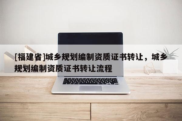[福建省]城鄉規劃編制資質證書轉讓，城鄉規劃編制資質證書轉讓流程