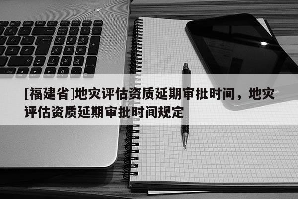 [福建省]地災評估資質延期審批時間，地災評估資質延期審批時間規定