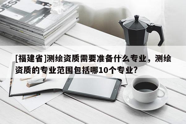 [福建省]測繪資質需要準備什么專業，測繪資質的專業范圍包括哪10個專業?