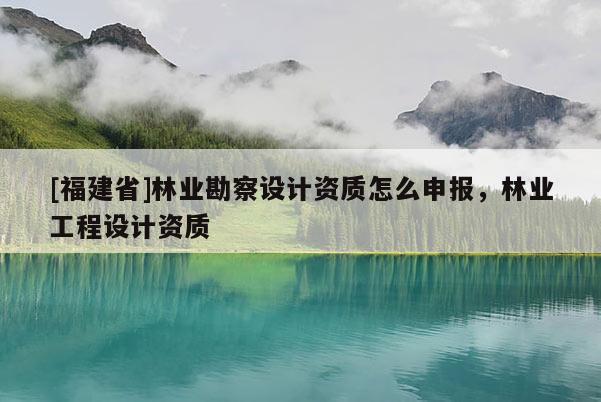 [福建省]林業(yè)勘察設計資質(zhì)怎么申報，林業(yè)工程設計資質(zhì)