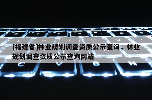 [福建省]林業規劃調查資質公示查詢，林業規劃調查資質公示查詢網站