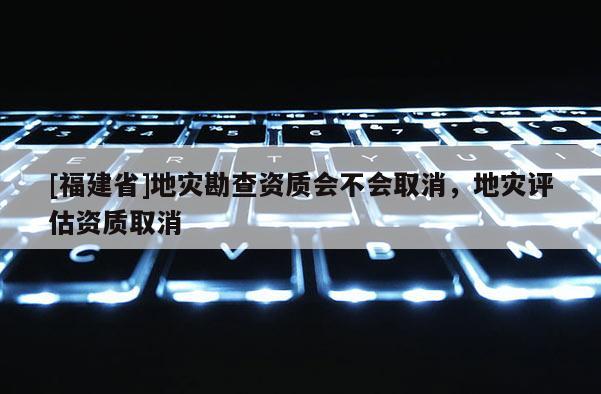 [福建省]地災勘查資質會不會取消，地災評估資質取消