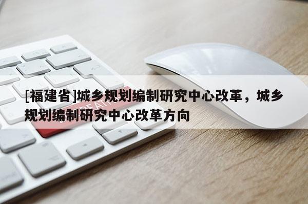 [福建省]城鄉(xiāng)規(guī)劃編制研究中心改革，城鄉(xiāng)規(guī)劃編制研究中心改革方向