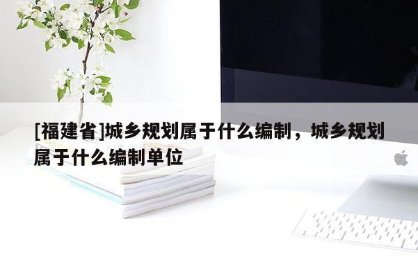 [福建省]城鄉規劃屬于什么編制，城鄉規劃屬于什么編制單位