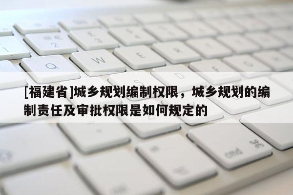 [福建省]城鄉規劃編制權限，城鄉規劃的編制責任及審批權限是如何規定的