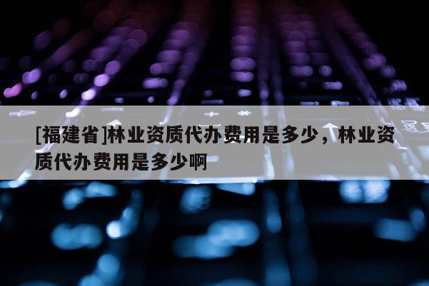 [福建省]林業資質代辦費用是多少，林業資質代辦費用是多少啊
