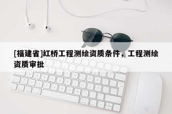 [福建省]紅橋工程測(cè)繪資質(zhì)條件，工程測(cè)繪資質(zhì)審批