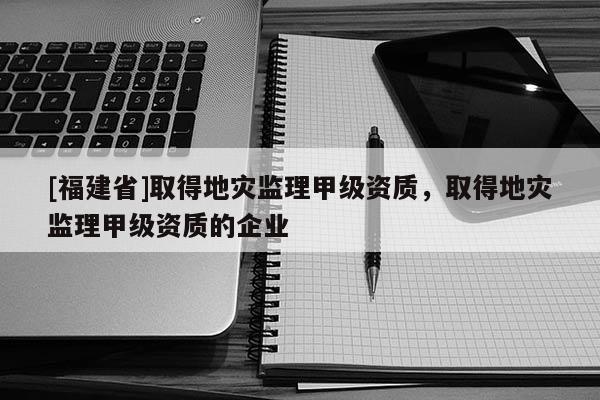 [福建省]取得地災(zāi)監(jiān)理甲級(jí)資質(zhì)，取得地災(zāi)監(jiān)理甲級(jí)資質(zhì)的企業(yè)