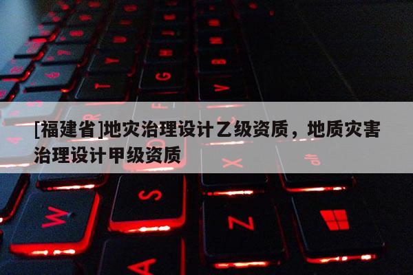 [福建省]地災(zāi)治理設(shè)計(jì)乙級(jí)資質(zhì)，地質(zhì)災(zāi)害治理設(shè)計(jì)甲級(jí)資質(zhì)