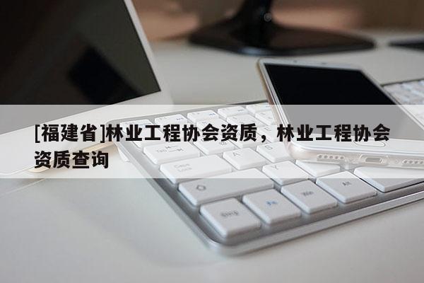 [福建省]林業工程協會資質，林業工程協會資質查詢
