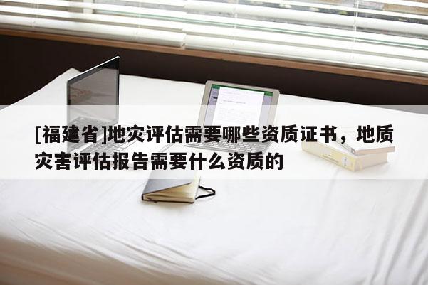 [福建省]地災(zāi)評(píng)估需要哪些資質(zhì)證書(shū)，地質(zhì)災(zāi)害評(píng)估報(bào)告需要什么資質(zhì)的