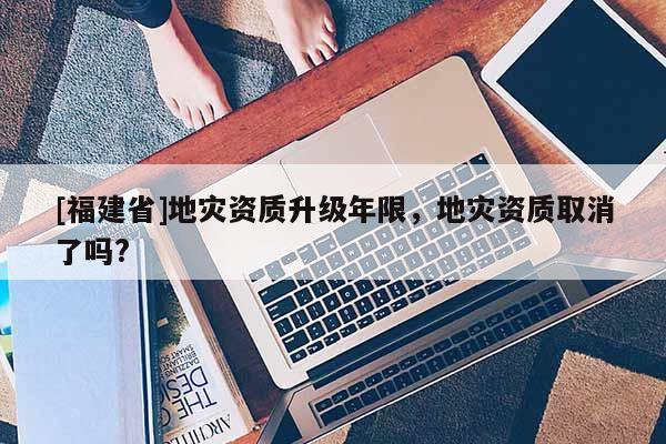 [福建省]地災資質升級年限，地災資質取消了嗎?