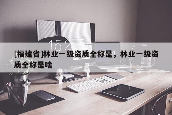 [福建省]林業(yè)一級資質(zhì)全稱是，林業(yè)一級資質(zhì)全稱是啥