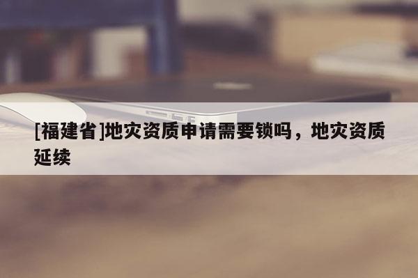 [福建省]地災資質申請需要鎖嗎，地災資質延續