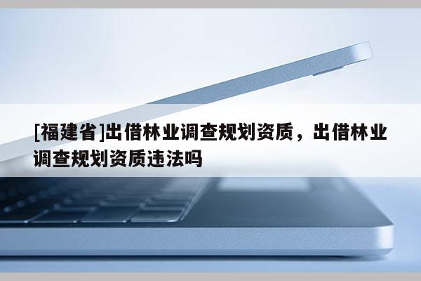 [福建省]出借林業調查規劃資質，出借林業調查規劃資質違法嗎
