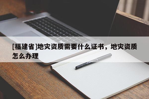 [福建省]地災(zāi)資質(zhì)需要什么證書(shū)，地災(zāi)資質(zhì)怎么辦理