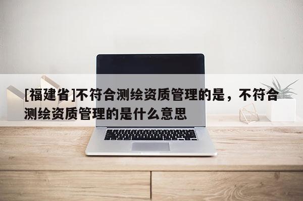 [福建省]不符合測繪資質管理的是，不符合測繪資質管理的是什么意思
