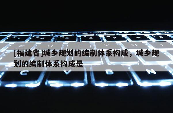 [福建省]城鄉規劃的編制體系構成，城鄉規劃的編制體系構成是