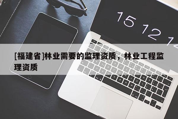 [福建省]林業(yè)需要的監(jiān)理資質(zhì)，林業(yè)工程監(jiān)理資質(zhì)