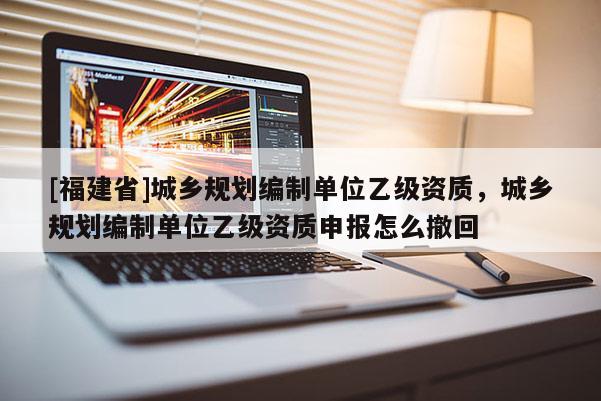 [福建省]城鄉規劃編制單位乙級資質，城鄉規劃編制單位乙級資質申報怎么撤回