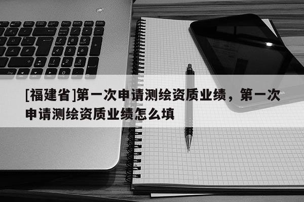 [福建省]第一次申請測繪資質(zhì)業(yè)績，第一次申請測繪資質(zhì)業(yè)績怎么填
