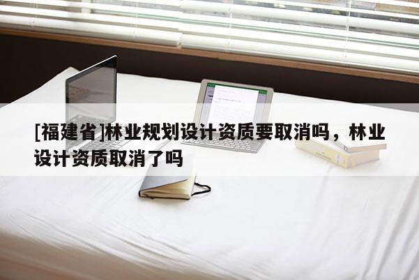 [福建省]林業規劃設計資質要取消嗎，林業設計資質取消了嗎