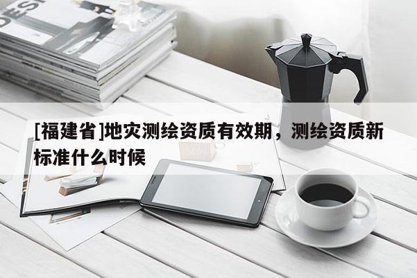 [福建省]地災測繪資質有效期，測繪資質新標準什么時候