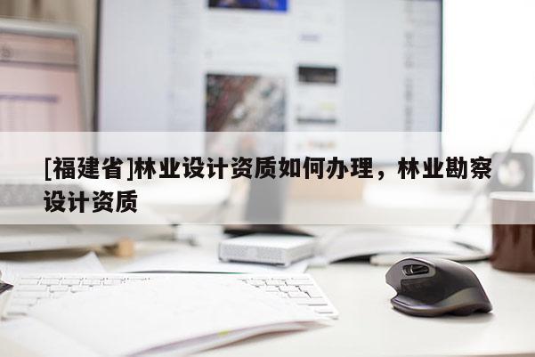[福建省]林業(yè)設計資質如何辦理，林業(yè)勘察設計資質