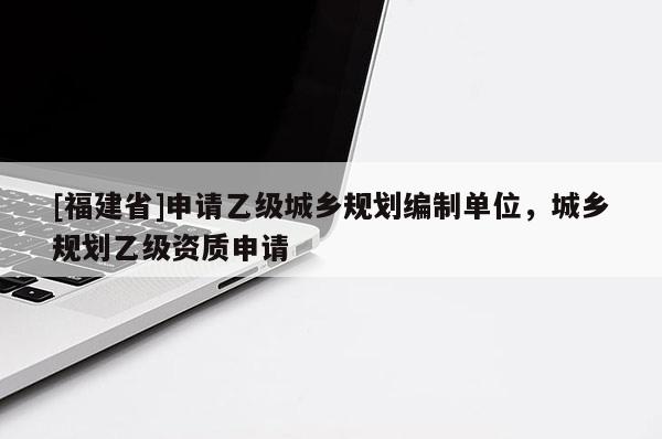 [福建省]申請(qǐng)乙級(jí)城鄉(xiāng)規(guī)劃編制單位，城鄉(xiāng)規(guī)劃乙級(jí)資質(zhì)申請(qǐng)