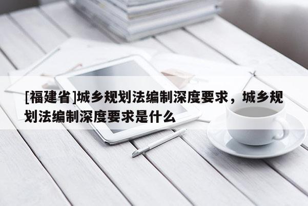 [福建省]城鄉規劃法編制深度要求，城鄉規劃法編制深度要求是什么