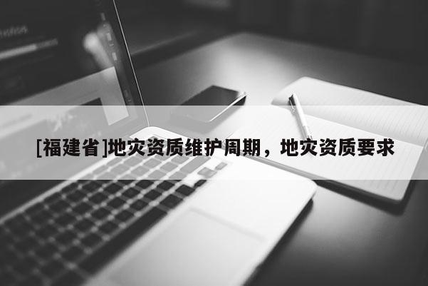 [福建省]地災資質維護周期，地災資質要求