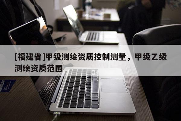 [福建省]甲級測繪資質控制測量，甲級乙級測繪資質范圍