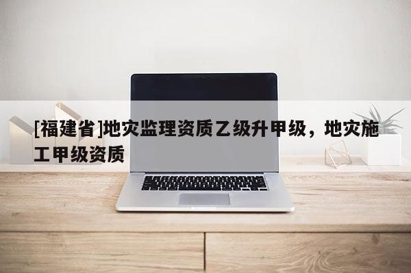 [福建省]地災監理資質乙級升甲級，地災施工甲級資質