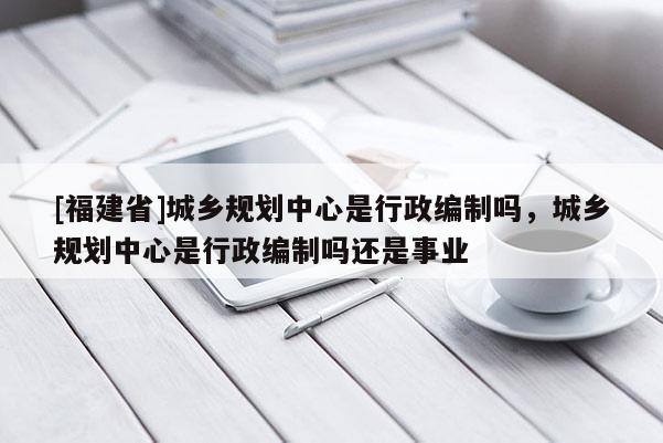 [福建省]城鄉規劃中心是行政編制嗎，城鄉規劃中心是行政編制嗎還是事業
