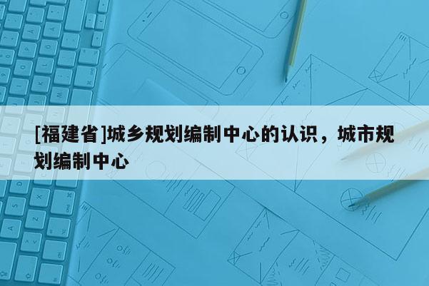 [福建省]城鄉規劃編制中心的認識，城市規劃編制中心