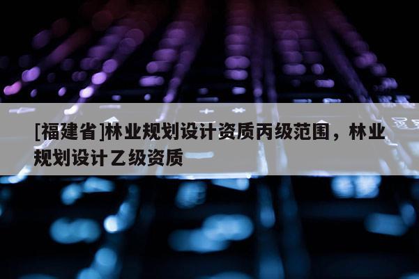[福建省]林業規劃設計資質丙級范圍，林業規劃設計乙級資質
