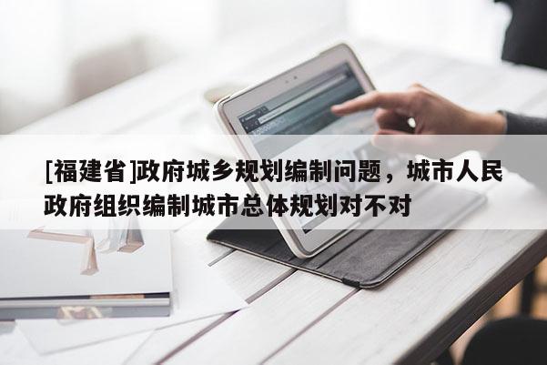 [福建省]政府城鄉規劃編制問題，城市人民政府組織編制城市總體規劃對不對