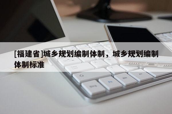 [福建省]城鄉(xiāng)規(guī)劃編制體制，城鄉(xiāng)規(guī)劃編制體制標準