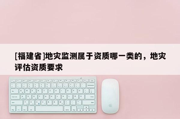 [福建省]地災監測屬于資質哪一類的，地災評估資質要求