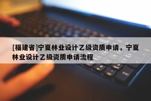 [福建省]寧夏林業設計乙級資質申請，寧夏林業設計乙級資質申請流程