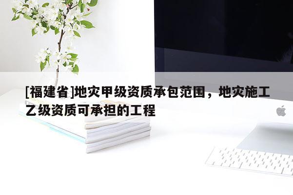 [福建省]地災甲級資質承包范圍，地災施工乙級資質可承擔的工程