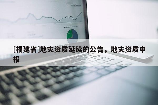[福建省]地災資質延續的公告，地災資質申報