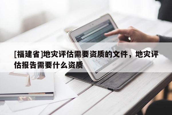 [福建省]地災評估需要資質的文件，地災評估報告需要什么資質