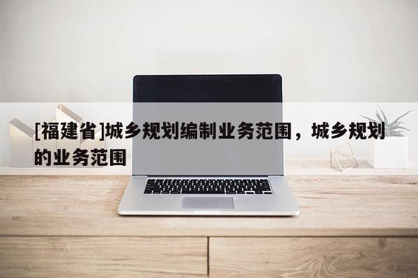 [福建省]城鄉規劃編制業務范圍，城鄉規劃的業務范圍