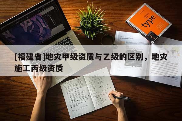 [福建省]地災甲級資質與乙級的區別，地災施工丙級資質